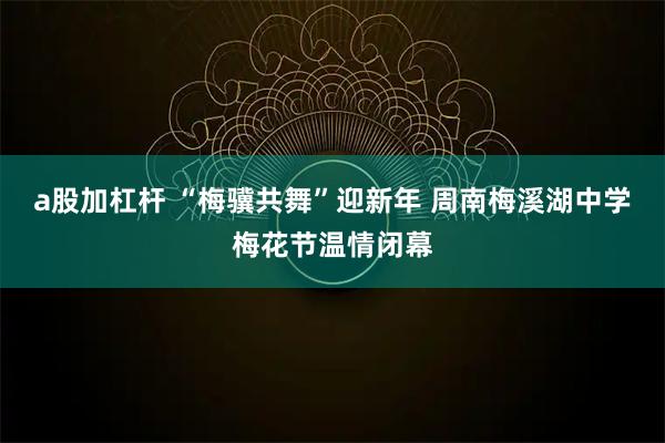 a股加杠杆 “梅骥共舞”迎新年 周南梅溪湖中学梅花节温情闭幕