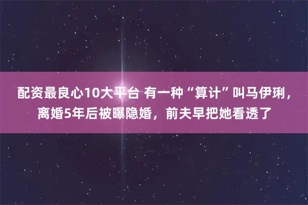 配资最良心10大平台 有一种“算计”叫马伊琍，离婚5年后被曝隐婚，前夫早把她看透了