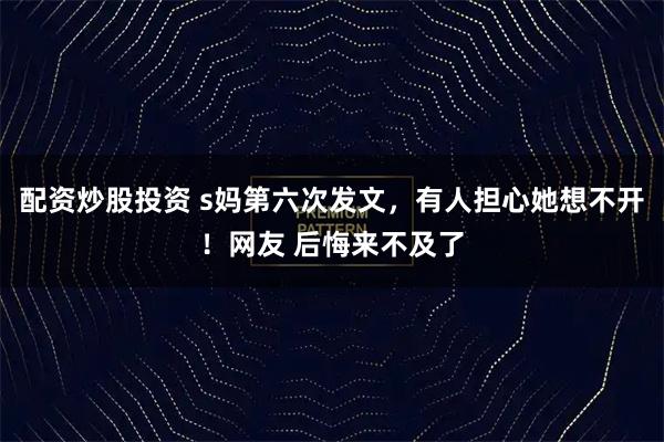 配资炒股投资 s妈第六次发文,有人担心她想不开!网友 后悔来不及了