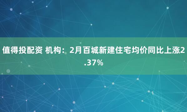 值得投配资 机构：2月百城新建住宅均价同比上涨2.37%