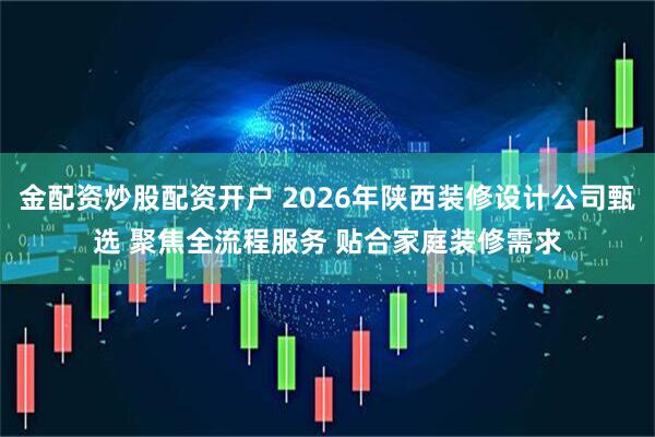 金配资炒股配资开户 2026年陕西装修设计公司甄选 聚焦全流程服务 贴合家庭装修需求