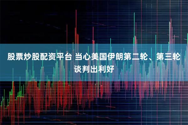 股票炒股配资平台 当心美国伊朗第二轮、第三轮谈判出利好