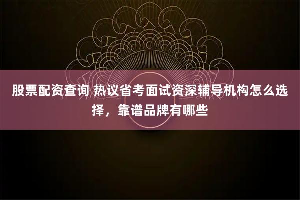股票配资查询 热议省考面试资深辅导机构怎么选择，靠谱品牌有哪些