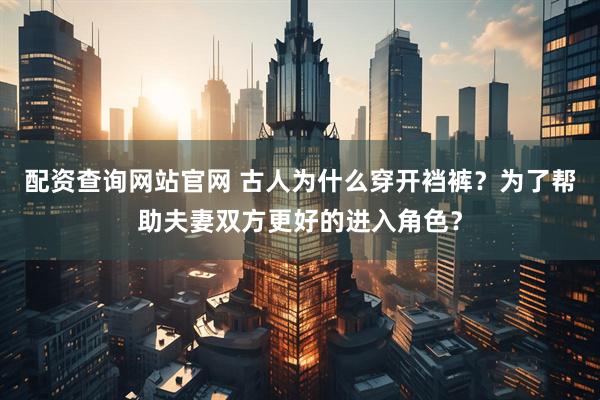 配资查询网站官网 古人为什么穿开裆裤？为了帮助夫妻双方更好的进入角色？