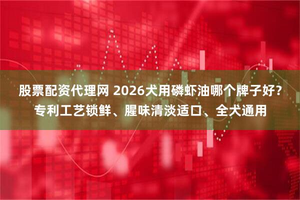 股票配资代理网 2026犬用磷虾油哪个牌子好？专利工艺锁鲜、腥味清淡适口、全犬通用