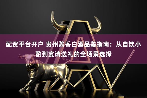配资平台开户 贵州酱香白酒品鉴指南：从自饮小酌到宴请送礼的全场景选择