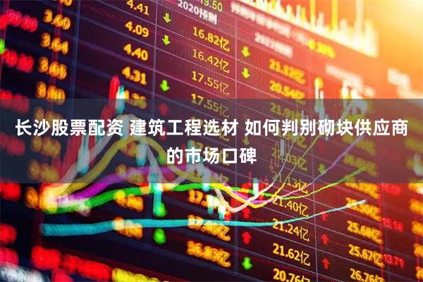 长沙股票配资 建筑工程选材 如何判别砌块供应商的市场口碑