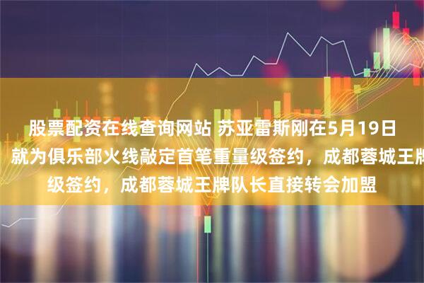 股票配资在线查询网站 苏亚雷斯刚在5月19日接手武汉三镇之后！就为俱乐部火线敲定首笔重量级签约，成都蓉城王牌队长直接转会加盟