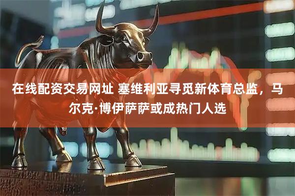 在线配资交易网址 塞维利亚寻觅新体育总监，马尔克·博伊萨萨或成热门人选