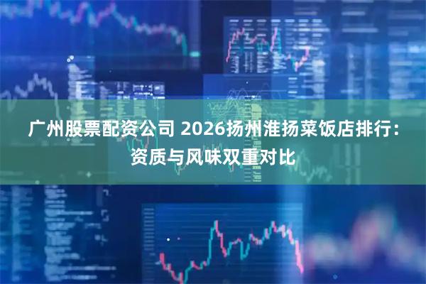 广州股票配资公司 2026扬州淮扬菜饭店排行：资质与风味双重对比