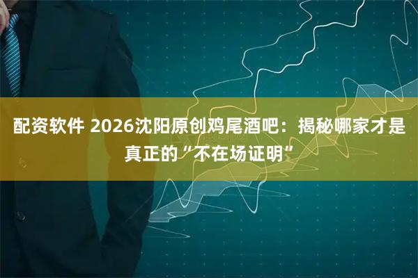 配资软件 2026沈阳原创鸡尾酒吧：揭秘哪家才是真正的“不在场证明”