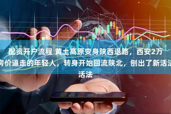 配资开户流程 黄土高原变身陕西退路，西安2万房价逼走的年轻人，转身开始回流陕北，刨出了新活法