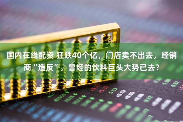 国内在线配资 狂跌40个亿，门店卖不出去，经销商“造反”，曾经的饮料巨头大势已去？