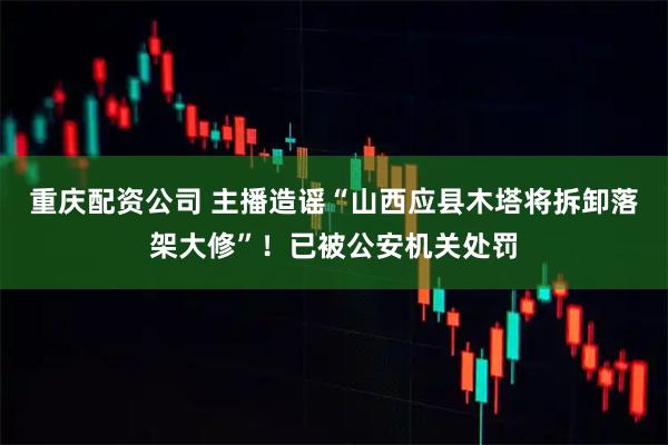 重庆配资公司 主播造谣“山西应县木塔将拆卸落架大修”！已被公安机关处罚