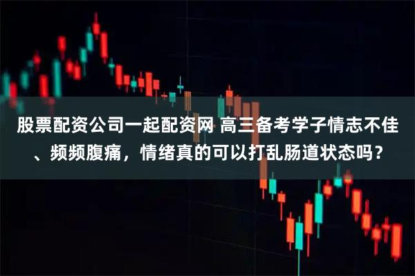 股票配资公司一起配资网 高三备考学子情志不佳、频频腹痛，情绪真的可以打乱肠道状态吗？