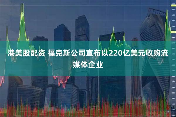 港美股配资 福克斯公司宣布以220亿美元收购流媒体企业