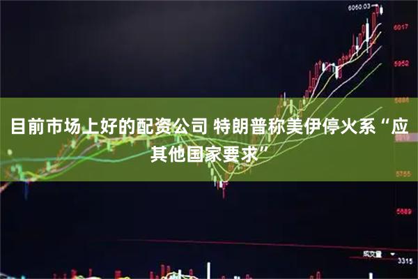 目前市场上好的配资公司 特朗普称美伊停火系“应其他国家要求”