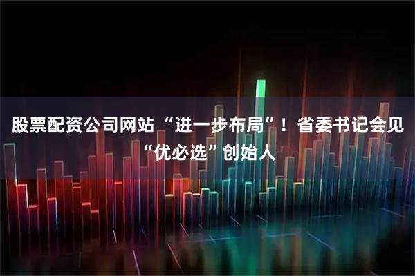 股票配资公司网站 “进一步布局”！省委书记会见“优必选”创始人