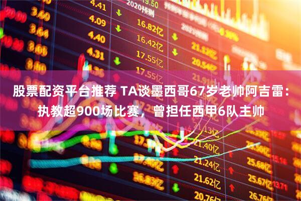 股票配资平台推荐 TA谈墨西哥67岁老帅阿吉雷：执教超900场比赛，曾担任西甲6队主帅