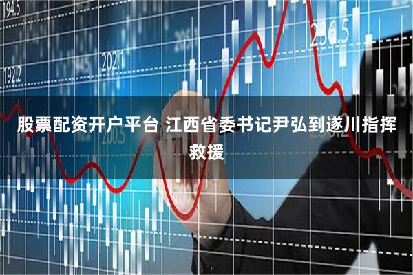 股票配资开户平台 江西省委书记尹弘到遂川指挥救援