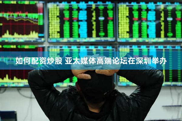 如何配资炒股 亚太媒体高端论坛在深圳举办